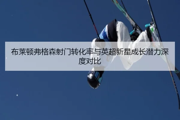 布莱顿弗格森射门转化率与英超新星成长潜力深度对比