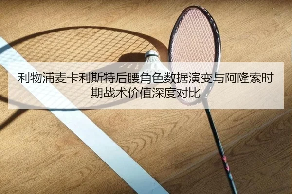 利物浦麦卡利斯特后腰角色数据演变与阿隆索时期战术价值深度对比