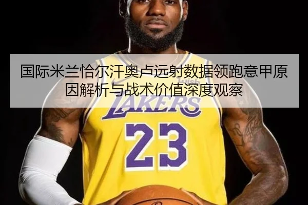 国际米兰恰尔汗奥卢远射数据领跑意甲原因解析与战术价值深度观察